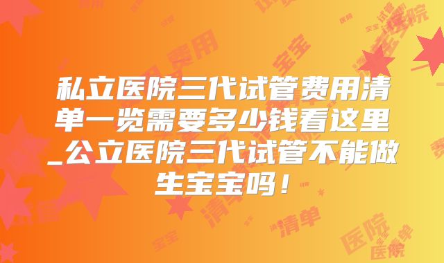 私立医院三代试管费用清单一览需要多少钱看这里_公立医院三代试管不能做生宝宝吗！
