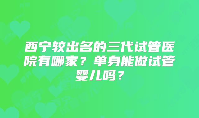 西宁较出名的三代试管医院有哪家？单身能做试管婴儿吗？