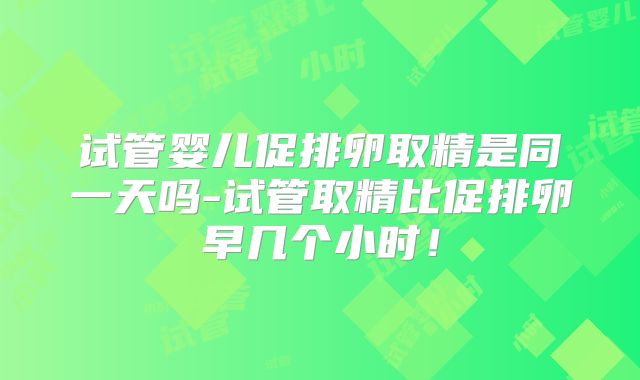 试管婴儿促排卵取精是同一天吗-试管取精比促排卵早几个小时!