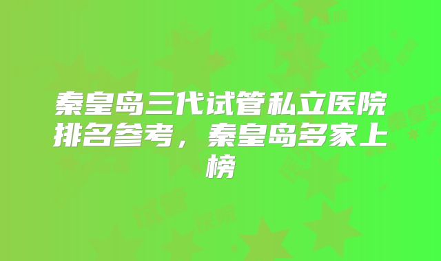 秦皇岛三代试管私立医院排名参考，秦皇岛多家上榜