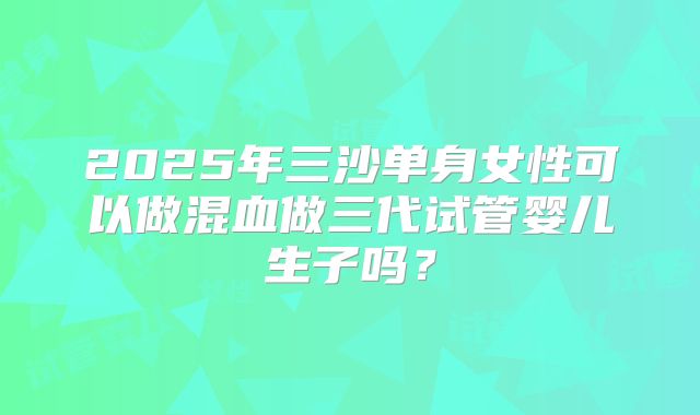 2025年三沙单身女性可以做混血做三代试管婴儿生子吗?