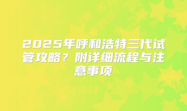 2025年呼和浩特三代试管攻略？附详细流程与注意事项