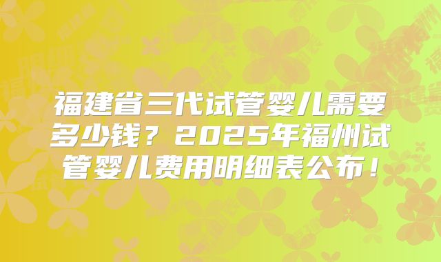 福建省三代试管婴儿需要多少钱？2025年福州试管婴儿费用明细表公布！