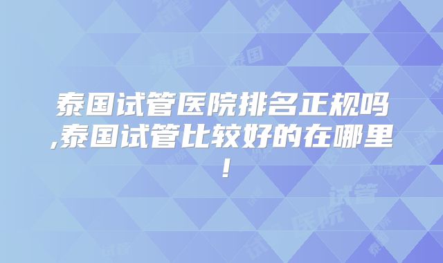 泰国试管医院排名正规吗,泰国试管比较好的在哪里！