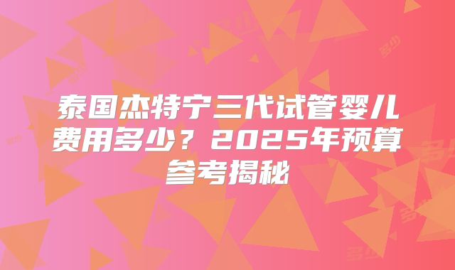 泰国杰特宁三代试管婴儿费用多少？2025年预算参考揭秘