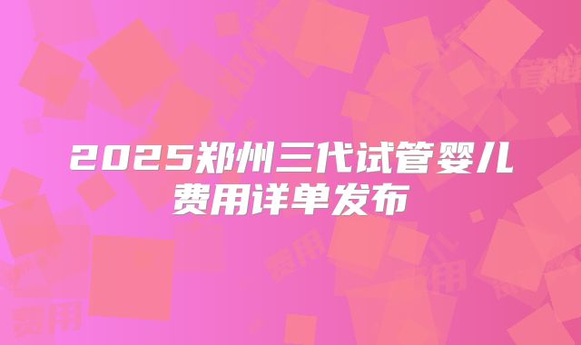 2025郑州三代试管婴儿费用详单发布