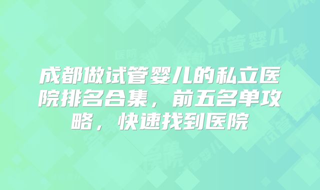 成都做试管婴儿的私立医院排名合集,前五名单攻略,快速找到医院