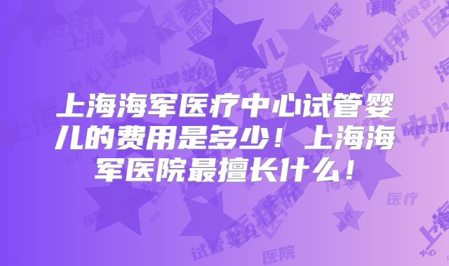 上海海军医疗中心试管婴儿的费用是多少！上海海军医院最擅长什么！