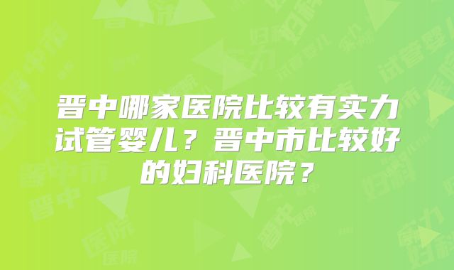 晋中哪家医院比较有实力试管婴儿?晋中市比较好的妇科医院?