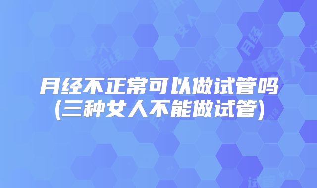 月经不正常可以做试管吗(三种女人不能做试管)
