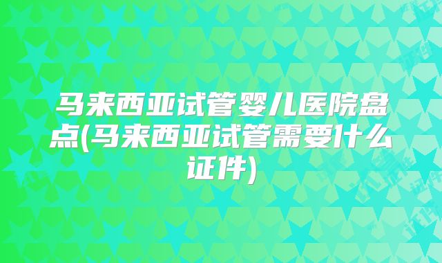 马来西亚试管婴儿医院盘点(马来西亚试管需要什么证件)
