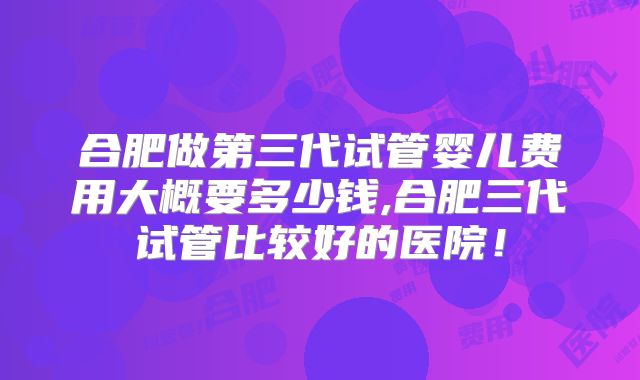 合肥做第三代试管婴儿费用大概要多少钱,合肥三代试管比较好的医院！