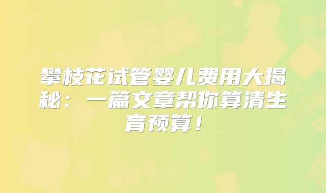 攀枝花试管婴儿费用大揭秘：一篇文章帮你算清生育预算！