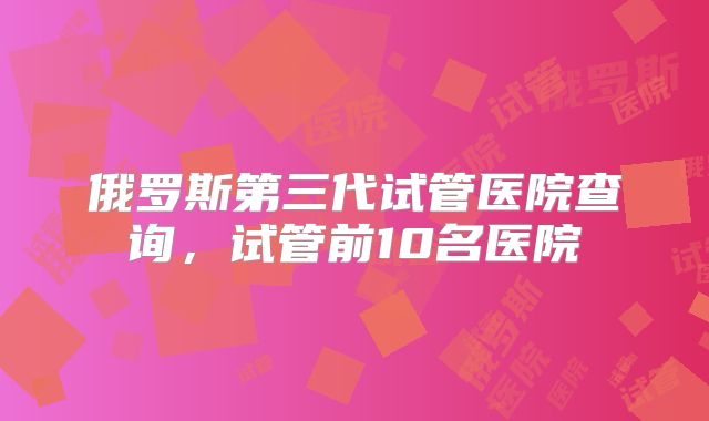 俄罗斯第三代试管医院查询，试管前10名医院