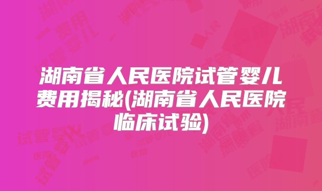 湖南省人民医院试管婴儿费用揭秘(湖南省人民医院临床试验)