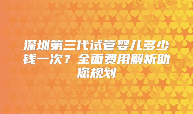 深圳第三代试管婴儿多少钱一次?全面费用解析助您规划