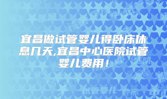 宜昌做试管婴儿得卧床休息几天,宜昌中心医院试管婴儿费用！