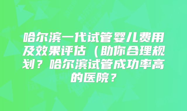 哈尔滨一代试管婴儿费用及效果评估(助你合理规划?哈尔滨试管成功率高的医院?