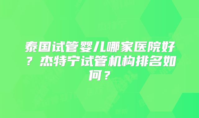 泰国试管婴儿哪家医院好？杰特宁试管机构排名如何？