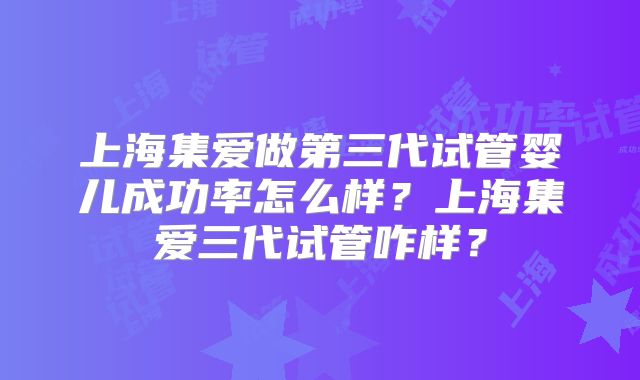 上海集爱做第三代试管婴儿成功率怎么样？上海集爱三代试管咋样？