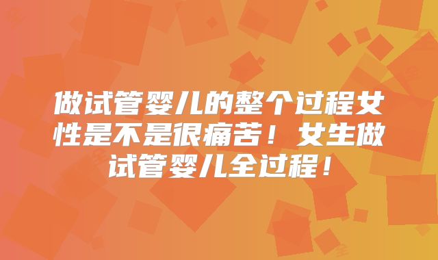 做试管婴儿的整个过程女性是不是很痛苦！女生做试管婴儿全过程！