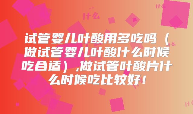 试管婴儿叶酸用多吃吗（做试管婴儿叶酸什么时候吃合适）,做试管叶酸片什么时候吃比较好！