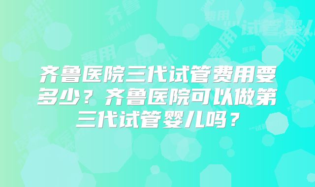 齐鲁医院三代试管费用要多少？齐鲁医院可以做第三代试管婴儿吗？