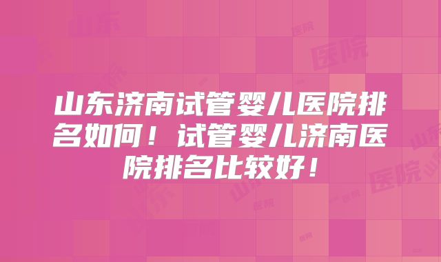 山东济南试管婴儿医院排名如何！试管婴儿济南医院排名比较好！