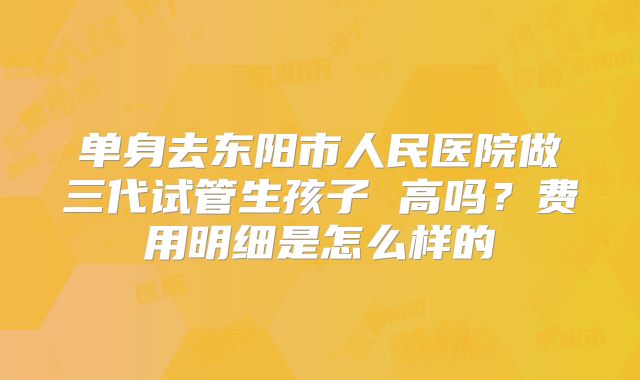 单身去东阳市人民医院做三代试管生孩子 高吗？费用明细是怎么样的