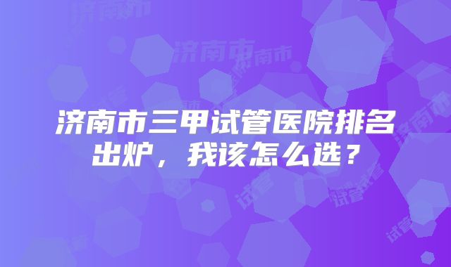 济南市三甲试管医院排名出炉,我该怎么选?