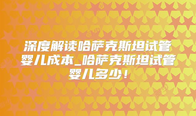 深度解读哈萨克斯坦试管婴儿成本_哈萨克斯坦试管婴儿多少！