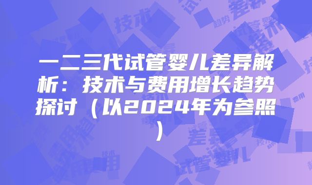 一二三代试管婴儿差异解析：技术与费用增长趋势探讨（以2024年为参照）