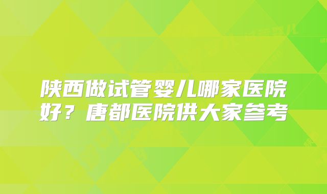 陕西做试管婴儿哪家医院好？唐都医院供大家参考