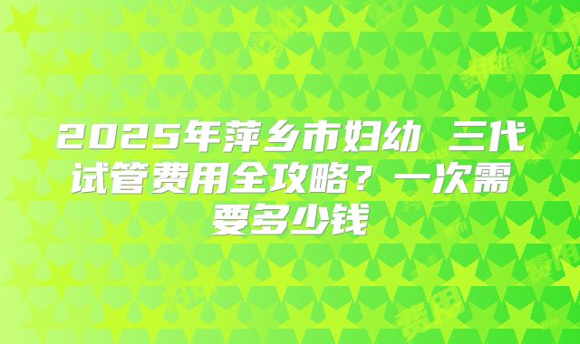 2025年萍乡市妇幼 三代试管费用全攻略？一次需要多少钱