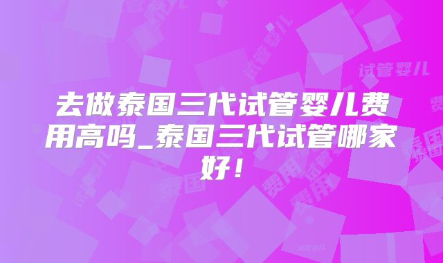 去做泰国三代试管婴儿费用高吗_泰国三代试管哪家好！