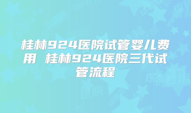 桂林924医院试管婴儿费用 桂林924医院三代试管流程