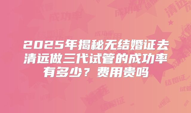 2025年揭秘无结婚证去清远做三代试管的成功率有多少？费用贵吗