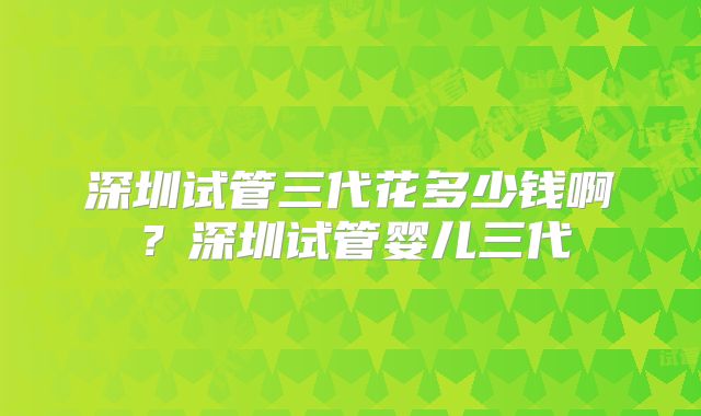 深圳试管三代花多少钱啊？深圳试管婴儿三代