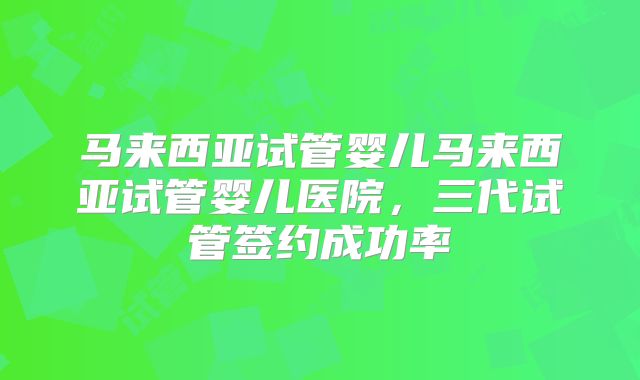 马来西亚试管婴儿马来西亚试管婴儿医院，三代试管签约成功率