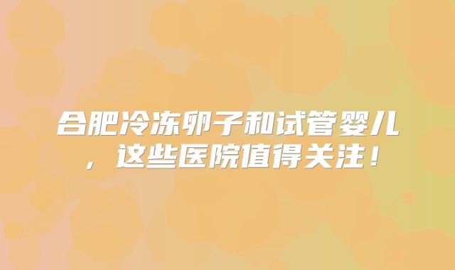 合肥冷冻卵子和试管婴儿，这些医院值得关注！