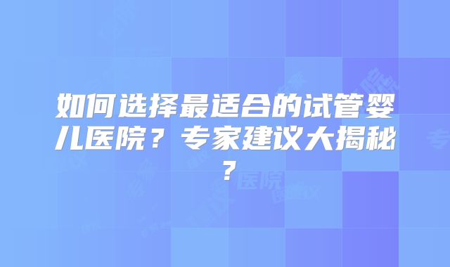 如何选择最适合的试管婴儿医院？专家建议大揭秘？