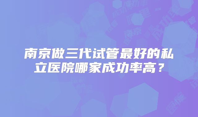 南京做三代试管最好的私立医院哪家成功率高？