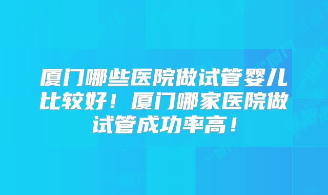 厦门哪些医院做试管婴儿比较好！厦门哪家医院做试管成功率高！