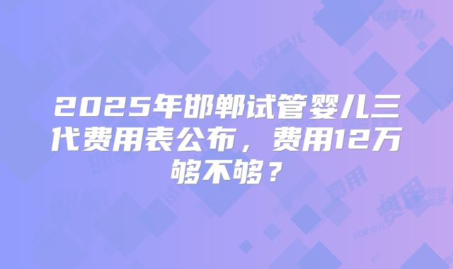 2025年邯郸试管婴儿三代费用表公布，费用12万够不够？