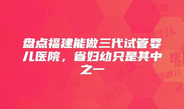 盘点福建能做三代试管婴儿医院，省妇幼只是其中之一