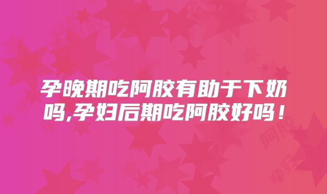孕晚期吃阿胶有助于下奶吗,孕妇后期吃阿胶好吗！