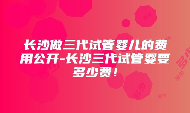 长沙做三代试管婴儿的费用公开-长沙三代试管婴要多少费！