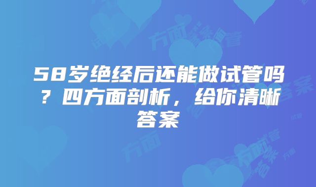 58岁绝经后还能做试管吗？四方面剖析，给你清晰答案