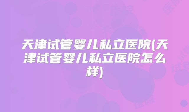 天津试管婴儿私立医院(天津试管婴儿私立医院怎么样)