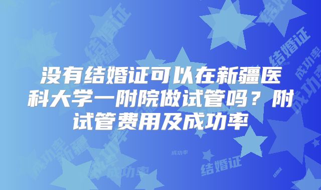 没有结婚证可以在新疆医科大学一附院做试管吗？附试管费用及成功率